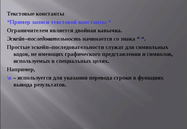 Текстовые константы “ Пример записи текстовой константы “ Ограничителем является двойная кавычка. Эскейп–последовательность начинается со знака “ \ “ . Простые эскейп–последовательности служат для символьных кодов, не имеющих графического представления и символов, используемых в специальных целях. Например, \ n  – используется для указания перевода строки в функциях вывода результатов. 