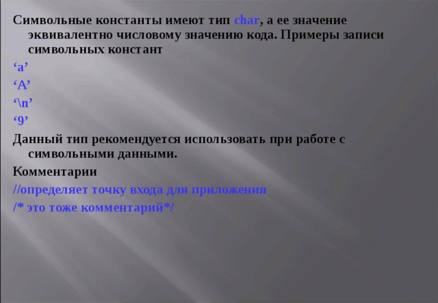 Символьные константы имеют тип char , а ее значение эквивалентно числовому значению кода. Примеры записи символьных констант ‘ a’ ‘ A’ ‘ \n’ ‘ 9’ Данный тип рекомендуется использовать при работе с символьными данными . Комментарии //определяет точку входа для приложения /* это тоже комментарий*/ 