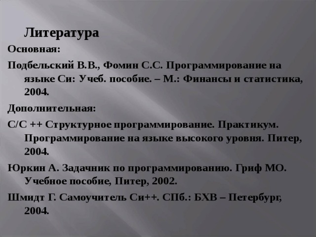 Литература Основная: Подбельский В.В., Фомин С.С. Программирование на языке Си: Учеб. пособие. – М.: Финансы и статистика, 2004. Дополнительная: С/ C ++ Структурное программирование. Практикум. Программирование на языке высокого уровня. Питер, 2004. Юркин А. Задачник по программированию. Гриф МО. Учебное пособие, Питер, 2002. Шмидт Г. Самоучитель Си++. СПб.: БХВ – Петербург, 2004. 