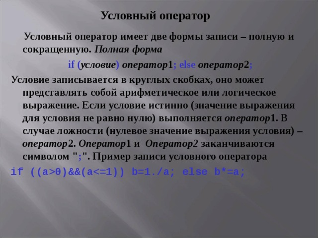 Условный оператор  Условный оператор имеет две формы записи – полную и сокращенную. Полная форма if ( условие )  оператор 1 ; else  оператор 2 ; Условие записывается в круглых скобках, оно может представлять собой арифметическое или логическое выражение. Если условие истинно (значение выражения для условия не равно нулю) выполняется оператор 1. В случае ложности (нулевое значение выражения условия) – оператор 2. Оператор 1 и Оператор2 заканчиваются символом 