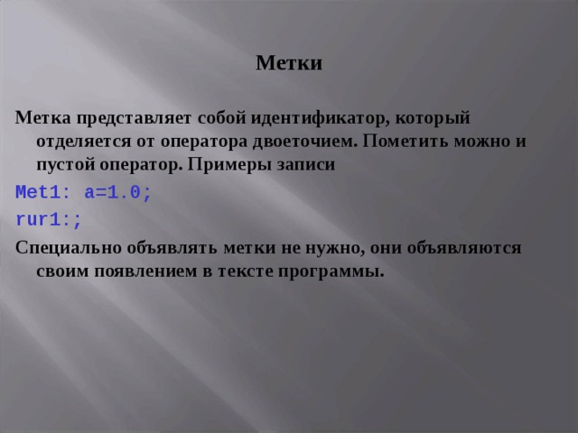 Метки Метка представляет собой идентификатор, который отделяется от оператора двоеточием. Пометить можно и пустой оператор. Примеры записи Met 1: a =1.0; rur 1:; Специально объявлять метки не нужно, они объявляются своим появлением в тексте программы. 