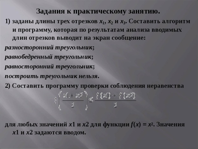 Задания к практическому занятию. 1) заданы длины трех отрезков х 1 , х 2 и х 3 . Составить алгоритм и программу, которая по результатам анализа вводимых длин отрезков выводит на экран сообщение: разносторонний треугольник ; равнобедренный треугольник ; равносторонний треугольник ; построить треугольник нельзя . 2) Составить программу проверки соблюдения неравенства    для любых значений х 1 и х 2 для функции f ( x ) = x 2 . Значения х 1 и х 2 задаются вводом. 