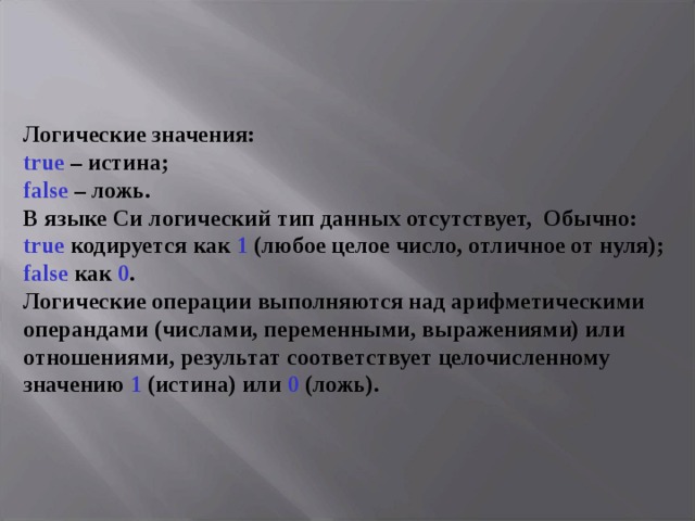 Логические значения:  true – истина;  false – ложь.  В языке Си логический тип данных отсутствует, Обычно:  true кодируется как 1 (любое целое число, отличное от нуля);  false как 0 .  Логические операции выполняются над арифметическими операндами (числами, переменными, выражениями) или отношениями, результат соответствует целочисленному значению 1 (истина) или 0 (ложь). 