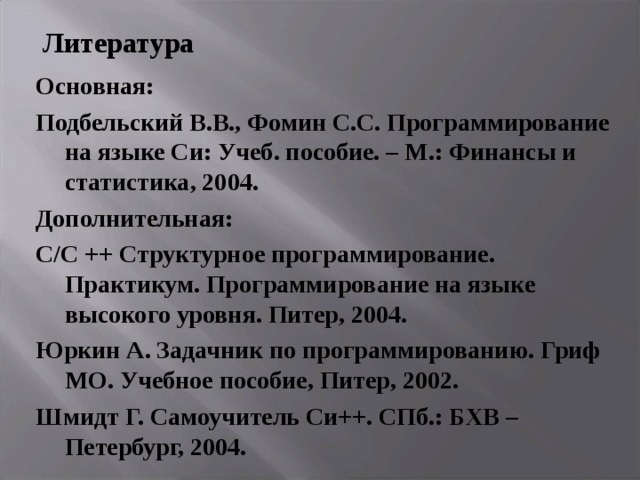 Литература Основная: Подбельский В.В., Фомин С.С. Программирование на языке Си: Учеб. пособие. – М.: Финансы и статистика, 2004. Дополнительная: С/ C ++ Структурное программирование. Практикум. Программирование на языке высокого уровня. Питер, 2004. Юркин А. Задачник по программированию. Гриф МО. Учебное пособие, Питер, 2002. Шмидт Г. Самоучитель Си++. СПб.: БХВ – Петербург, 2004. 
