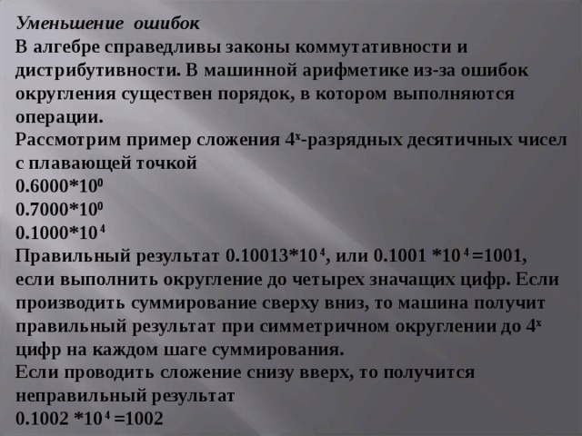 Уменьшение ошибок  В алгебре справедливы законы коммутативности и дистрибутивности. В машинной арифметике из-за ошибок округления существен порядок, в котором выполняются операции.  Рассмотрим пример сложения 4 х -разрядных десятичных чисел с плавающей точкой  0.6000*10 0  0.7000*10 0  0.1000*10 4   Правильный результат 0. 10 013 *10 4 , или 0.10 01 *10 4 =1001, если выполнить округление до четырех значащих цифр. Если производить суммирование сверху вниз, то машина получит правильный результат при симметричном округлении до 4 х цифр на каждом шаге суммирования.  Если проводить сложение снизу вверх, то получится неправильный результат  0.1002 *10 4 =1002   