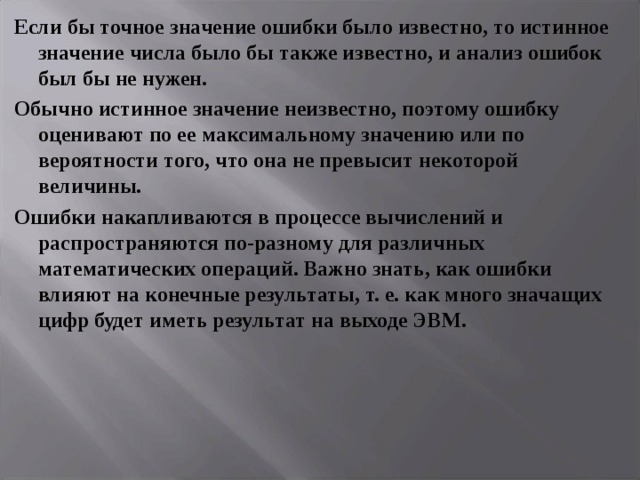 Если бы точное значение ошибки было известно, то истинное значение числа было бы также известно, и анализ ошибок был бы не нужен. Обычно истинное значение неизвестно, поэтому ошибку оценивают по ее максимальному значению или по вероятности того, что она не превысит некоторой величины. Ошибки накапливаются в процессе вычислений и распространяются по-разному для различных математических операций. Важно знать, как ошибки влияют на конечные результаты, т. е. как много значащих цифр будет иметь результат на выходе ЭВМ. 
