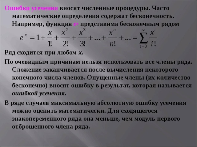 Ошибки усечения вносят численные процедуры. Часто математические определения содержат бесконечность. Например, функция е х представима бесконечным рядом   Ряд сходится при любом х. По очевидным причинам нельзя использовать все члены ряда. Сложение заканчивается после вычисления некоторого конечного числа членов . Опущенные члены (их количество бесконечно) вносят ошибку в результат, которая называется ошибкой усечения. В ряде случаев максимальную абсолютную ошибку усечения можно оценить математически. Для сходящегося знакопеременного ряда она меньше, чем модуль первого отброшенного члена ряда.  