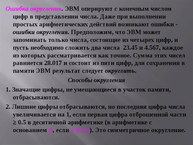 Ошибка округления .  ЭВМ оперируют с конечным числом цифр в представлении числа. Даже при выполнении простых арифметических действий возникают ошибки - ошибки округления. Предположим, что ЭВМ может запоминать только числа, состоящие из четырех цифр, и пусть необходимо сложить два числа 23.45 и 4.567, каждое из которых рассматривается как точное. Сумма этих чисел равняется 28.017 и состоит из пяти цифр, для сохранения в памяти ЭВМ результат следует округлить . Способы округления 1. Значащие цифры, не умещающиеся в участок памяти, отбрасываются. 2. Лишние цифры отбрасываются, но последняя цифра числа увеличивается на 1, если первая цифра отброшенной части ≥ 0.5 в десятичной арифметике (в арифметике с основанием А , если ≥ 0.5 А ). Это симметричное округление. 