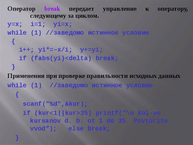 Оператор break передает управление к оператору, следующему за циклом. y=x; i=1; yi=x; while (1) //заведомо истинное условие  {  i++;  yi*=–x/i; y+=yi;   if  (fabs(yi)  } Применения при проверке правильности исходных данных while ( 1 ) //заведомо истинное условие  {  scanf (