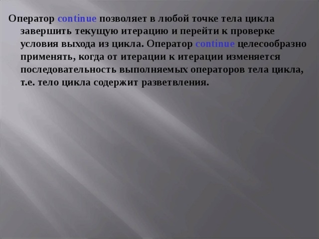 Оператор continue  позволяет в любой точке тела цикла завершить текущую итерацию и перейти к проверке условия выхода из цикла. Оператор continue целесообразно применять, когда от итерации к итерации изменяется последовательность выполняемых операторов тела цикла, т.е. тело цикла содержит разветвления. 