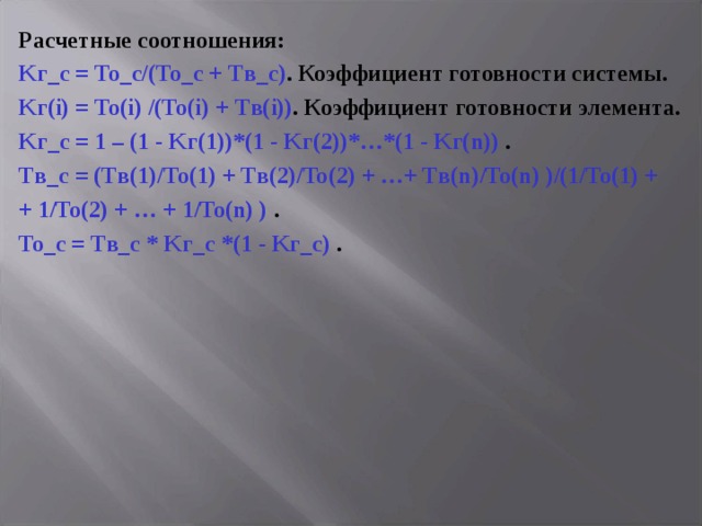Расчетные соотношения: K г_с = To _с/( To _с + T в_с) . Коэффициент готовности системы. K г( i ) = To ( i ) /( To ( i ) + T в( i )) . Коэффициент готовности  элемента. K г_с = 1 – (1 - K г( 1 ) )*(1 - K г( 2 ) )*…*(1 - K г( n ) ) . T в_с = (T в( 1 ) /To ( 1 ) + T в( 2 ) /To ( 2 ) + …+ T в( n ) /To ( n ) )/(1/To ( 1 ) + + 1/To ( 2 ) + … + 1/To ( n ) ) . To _с = T в_с * K г_с *(1 - K г_с ) . 