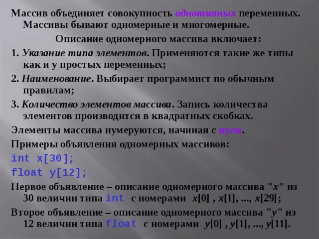 Массив объединяет совокупность однотипных переменных. Массивы бывают одномерные и многомерные. Описание одномерного массива включает: 1. Указание типа элементов . Применяются такие же типы как и у простых переменных; 2. Наименование . Выбирает программист по обычным правилам; 3. Количество элементов массива . Запись количества элементов производится в квадратных скобках. Элементы массива нумеруются, начиная с нуля . Примеры объявления одномерных массивов: int x [30]; float y [12];  Первое объявление – описание одномерного массива 