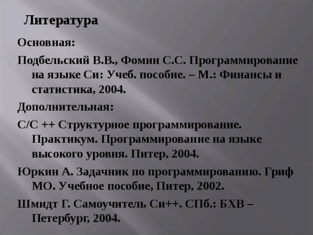 Литература Основная: Подбельский В.В., Фомин С.С. Программирование на языке Си: Учеб. пособие. – М.: Финансы и статистика, 2004. Дополнительная: С/ C ++ Структурное программирование. Практикум. Программирование на языке высокого уровня. Питер, 2004. Юркин А. Задачник по программированию. Гриф МО. Учебное пособие, Питер, 2002. Шмидт Г. Самоучитель Си++. СПб.: БХВ – Петербург, 2004. 
