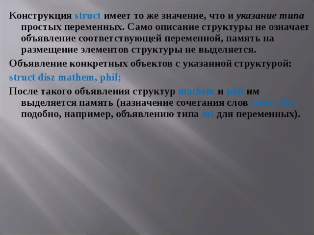 Конструкция struct имеет то же значение, что и указание  типа простых переменных. Само описание структуры не означает объявление соответствующей переменной, память на размещение элементов структуры не выделяется. Объявление конкретных объектов с указанной структурой: struct disz mathem , phil ; После такого объявления структур mathem и phil им выделяется память (назначение сочетания слов struct disz подобно, например, объявлению типа int для переменных). 