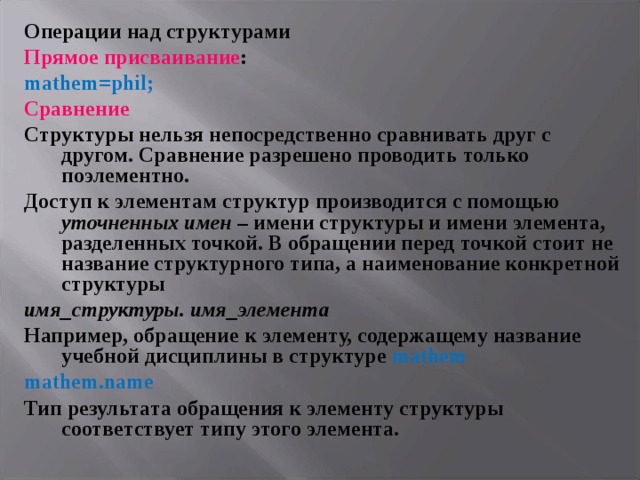 Операции над структурами Прямое присваивание : mathem = phil ; Сравнение Структуры нельзя непосредственно сравнивать друг с другом. Сравнение разрешено проводить только поэлементно. Доступ к элементам структур производится с помощью уточненных  имен – имени структуры и имени элемента, разделенных точкой. В обращении перед точкой стоит не название структурного типа, а наименование конкретной структуры имя_структуры. имя_элемента Например, обращение к элементу, содержащему название учебной дисциплины в структуре mathem mathem . name Тип результата обращения к элементу структуры соответствует типу этого элемента. 