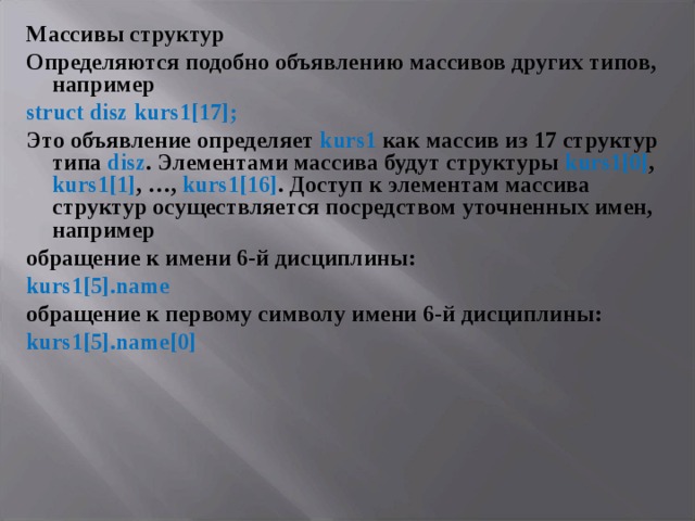 Массивы структур Определяются подобно объявлению массивов других типов, например struct disz kurs 1[17]; Это объявление определяет kurs1 как массив из 17 структур типа disz . Элементами массива будут структуры kurs1[0] , kurs1[1] , …, kurs1[16] . Доступ к элементам массива структур осуществляется посредством уточненных имен, например обращение к имени 6-й дисциплины: kurs 1[5]. name обращение к первому символу имени 6-й дисциплины: kurs 1[5]. name [0]  