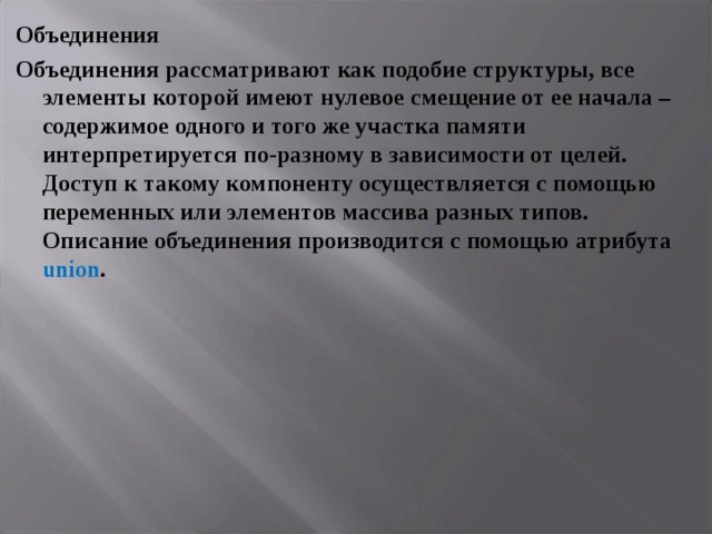 Объединения Объединения рассматривают как подобие структуры, все элементы которой имеют нулевое смещение от ее начала – содержимое одного и того же участка памяти интерпретируется по-разному в зависимости от целей. Доступ к такому компоненту осуществляется с помощью переменных или элементов массива разных типов. Описание объединения производится с помощью атрибута union . 