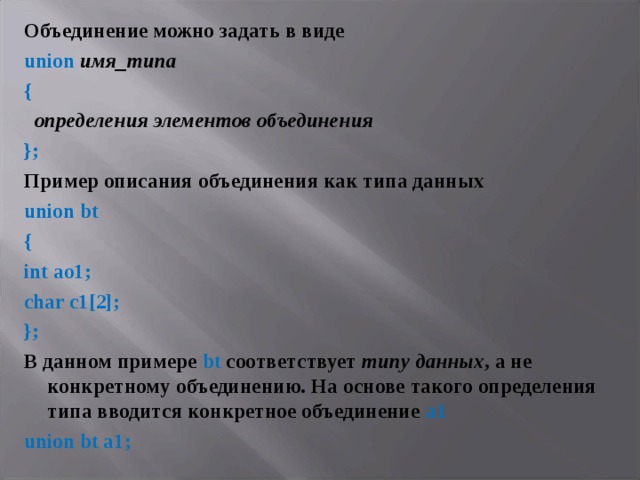 Объединение можно задать в виде union  имя_типа {  определения элементов объединения }; Пример описания объединения как типа данных union bt { int ao1; char c1[2]; }; В данном примере bt соответствует типу данных , а не конкретному объединению. На основе такого определения типа вводится конкретное объединение а1 union bt a 1; 