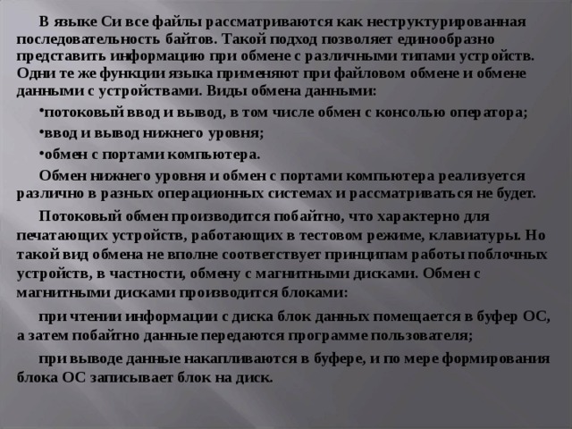В языке Си все файлы рассматриваются как неструктурированная последовательность байтов. Такой подход позволяет единообразно представить информацию при обмене с различными типами устройств. Одни те же функции языка применяют при файловом обмене и обмене данными с устройствами. Виды обмена данными: потоковый ввод и вывод, в том числе обмен с консолью оператора; ввод и вывод нижнего уровня; обмен с портами компьютера. Обмен нижнего уровня и обмен с портами компьютера реализуется различно в разных операционных системах и рассматриваться не будет. Потоковый обмен производится побайтно, что характерно для печатающих устройств, работающих в тестовом режиме, клавиатуры. Но такой вид обмена не вполне соответствует принципам работы поблочных устройств, в частности, обмену с магнитными дисками. Обмен с магнитными дисками производится блоками: при чтении информации с диска блок данных помещается в буфер ОС, а затем побайтно данные передаются программе пользователя; при выводе данные накапливаются в буфере, и по мере формирования блока ОС записывает блок на диск. 