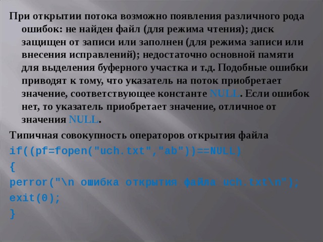 При открытии потока возможно появления различного рода ошибок: не найден файл (для режима чтения); диск защищен от записи или заполнен (для режима записи или внесения исправлений); недостаточно основной памяти для выделения буферного участка и т.д. Подобные ошибки приводят к тому, что указатель на поток приобретает значение, соответствующее константе NULL . Если ошибок нет, то указатель приобретает значение, отличное от значения NULL . Типичная совокупность операторов открытия файла if (( pf = fopen (