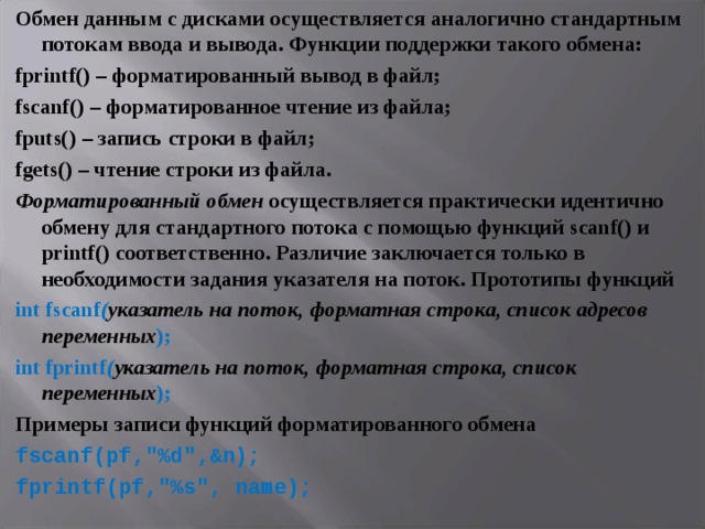 Обмен данным с дисками осуществляется аналогично стандартным потокам ввода и вывода. Функции поддержки такого обмена: fprintf () – форматированный вывод в файл; fscanf () – форматированное чтение из файла; fputs () – запись строки в файл; fgets () – чтение строки из файла. Форматированный обмен осуществляется практически идентично обмену для стандартного потока с помощью функций scanf () и printf () соответственно. Различие заключается только в необходимости задания указателя на поток. Прототипы функций int fscanf ( указатель на поток, форматная строка, список адресов переменных ); int fprintf ( указатель на поток, форматная строка, список переменных ); Примеры записи функций форматированного обмена fscanf ( pf ,