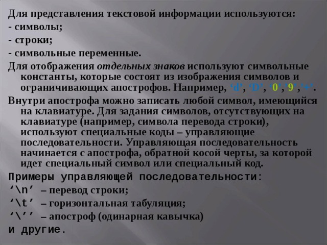 Для представления текстовой информации используются: - символы; - строки; - символьные переменные. Для отображения отдельных знаков используют символьные константы, которые состоят из изображения символов и ограничивающих апострофов. Например, ‘d’ , ‘D’ , ‘ 0 ’ , ’ 9 ’ , ’+’ . Внутри апострофа можно записать любой символ, имеющийся на клавиатуре. Для задания символов, отсутствующих на клавиатуре (например, символа перевода строки), используют специальные коды – управляющие последовательности. Управляющая последовательность начинается с апострофа, обратной косой черты, за которой идет специальный символ или специальный код. Примеры управляющей последовательности: ‘ \n’  – перевод строки; ‘ \t’ – горизонтальная табуляция; ‘ \’’ – апостроф (одинарная кавычка) и другие. 