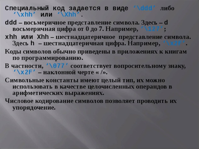 Специальный код задается в виде ‘\ddd’  либо  ‘\xhh’ или  ‘\Xhh’ . ddd – восьмеричное представление символа. Здесь – d  восьмеричная цифра от 0 до 7. Например, ‘\ 127 ’ ; xhh или Xhh – шестнадцатеричное представление символа. Здесь h  – шестнадцатеричная цифра. Например, ‘\x 2 F’ . Коды символов обычно приведены в приложениях к книгам по программированию. В частности, ‘\ 077 ’ соответствует вопросительному знаку, ‘\x 2 F’ – наклонной черте « /». Символьные константы имеют целый тип, их можно использовать в качестве целочисленных операндов в арифметических выражениях. Числовое кодирование символов позволяет проводить их упорядочение. 