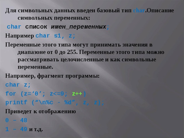 Для символьных данных введен базовый тип char .Описание символьных переменных:  char список имен_переменных ; Например  char  s1, z; Переменные этого типа могут принимать значения в диапазоне от 0 до 255. Переменные этого типа можно рассматривать целочисленные и как символьные переменные. Например, фрагмент программы: char z; for (z=‘0’; z z++ ) printf (“ \ n%c - %d”, z, z); Приведет к отображению 0 – 48 1 – 49  и т.д. 