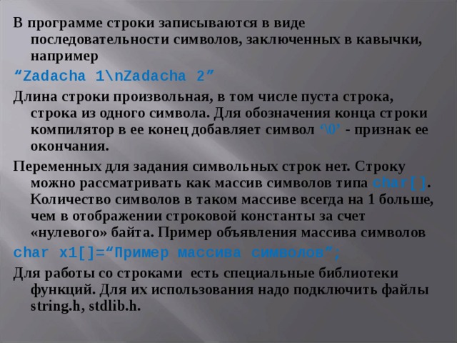 В программе строки записываются в виде последовательности символов, заключенных в кавычки, например “ Zadacha 1 \ nZadacha 2” Длина строки произвольная, в том числе пуста строка, строка из одного символа. Для обозначения конца строки компилятор в ее конец добавляет символ ‘\0’ - признак ее окончания. Переменных для задания символьных строк нет.  Строку можно рассматривать как массив символов типа char[] .  Количество символов в таком массиве всегда на 1 больше, чем в отображении строковой константы за счет «нулевого» байта. Пример объявления массива символов char x1[]=“ Пример массива символов ”; Для работы со строками есть специальные библиотеки функций. Для их использования надо подключить файлы string.h, stdlib.h. 