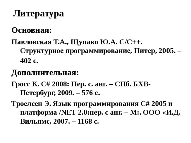 Литература Основная: Павловская Т.А., Щупако Ю.А. C / C ++. Структурное программирование, Питер, 2005. – 402 с.  Дополнительная: Гросс К. С# 2008: Пер. с. анг. – СПб. БХВ-Петербург, 2009. – 576 с. Троелсен Э. Язык программирования С# 2005 и платформа /NET 2.0:пер. с анг. – М:. ООО «И.Д. Вильямс, 2007. – 1168 с. 