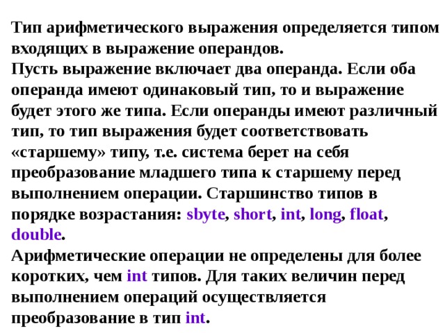Тип арифметического выражения определяется типом входящих в выражение операндов.  Пусть выражение включает два операнда. Если оба операнда имеют одинаковый тип, то и выражение будет этого же типа. Если операнды имеют различный тип, то тип выражения будет соответствовать «старшему» типу, т.е. система берет на себя преобразование младшего типа к старшему перед выполнением операции. Старшинство типов в порядке возрастания: sbyte , short , int , long , float , double .  Арифметические операции не определены для более коротких, чем int типов. Для таких величин перед выполнением операций осуществляется преобразование в тип int . 