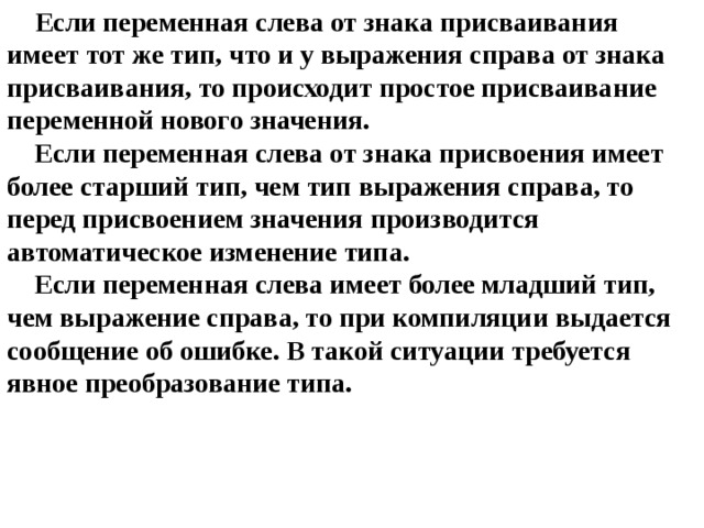 Если переменная слева от знака присваивания имеет тот же тип, что и у выражения справа от знака присваивания, то происходит простое присваивание переменной нового значения.  Если переменная слева от знака присвоения имеет более старший тип, чем тип выражения справа, то перед присвоением значения производится автоматическое изменение типа.  Если переменная слева имеет более младший тип, чем выражение справа, то при компиляции выдается сообщение об ошибке. В такой ситуации требуется явное преобразование типа. 