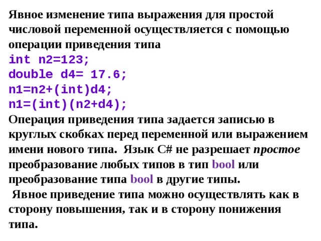 Явное изменение типа выражения для простой числовой переменной осуществляется с помощью операции приведения типа  int n2=123;  double d4= 17.6;  n 1= n 2+( int ) d 4;  n 1=( int )( n 2+ d 4);  Операция приведения типа задается записью в круглых скобках перед переменной или выражением имени нового типа. Язык С# не разрешает простое преобразование любых типов в тип bool или преобразование типа bool в другие типы.   Явное приведение типа можно осуществлять как в сторону повышения, так и в сторону понижения типа. 