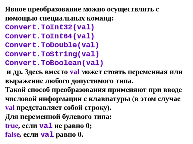 Явное преобразование можно осуществлять с помощью специальных команд:  Convert.ToInt32(val)  Convert.ToInt64(val)  Convert.ToDouble(val)  Convert . ToString ( val )  Convert . ToBoolean ( val )  и др. Здесь вместо val может стоять переменная или выражение любого допустимого типа.  Такой способ преобразования применяют при вводе числовой информации с клавиатуры (в этом случае val  представляет собой строку).  Для переменной булевого типа:  true , если val не равно 0;  false , если val равно 0. 