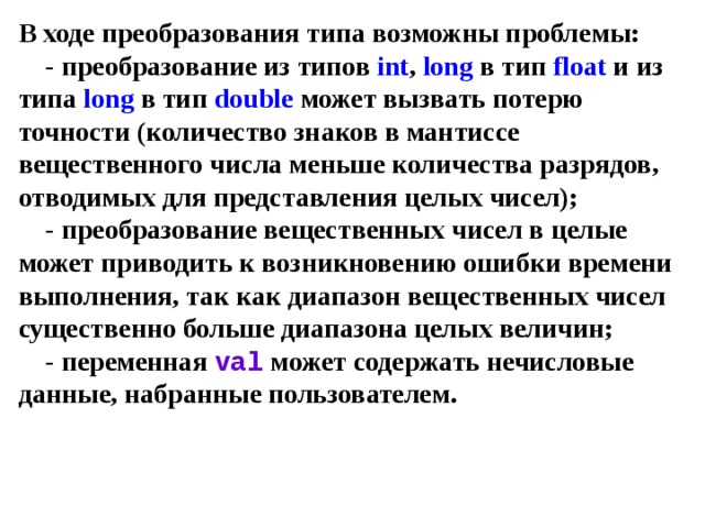 В ходе преобразования типа возможны проблемы:  - преобразование из типов int , long в тип  float и из типа long в тип  double может вызвать потерю точности (количество знаков в мантиссе вещественного числа меньше количества разрядов, отводимых для представления целых чисел);  - преобразование вещественных чисел в целые может приводить к возникновению ошибки времени выполнения, так как диапазон вещественных чисел существенно больше диапазона целых величин;  - переменная val может содержать нечисловые данные, набранные пользователем. 