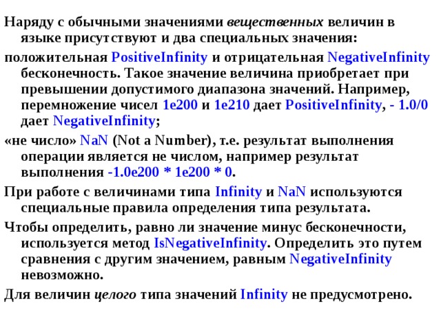 Наряду с обычными значениями вещественных величин в языке присутствуют и два специальных значения: положительная PositiveInfinity  и отрицательная NegativeInfinity бесконечность. Такое значение величина приобретает при превышении допустимого диапазона значений. Например, перемножение чисел 1е200 и 1е210 дает PositiveInfinity , - 1.0/0 дает NegativeInfinity ; «не число» NaN (Not a Number) , т.е. результат выполнения операции является не числом, например результат выполнения  -1.0e200  *  1e200  *  0 . При работе с величинами типа Infinity и NaN используются специальные правила определения типа результата. Чтобы определить, равно ли значение минус бесконечности, используется метод IsNegativeInfinity . Определить это путем сравнения с другим значением, равным NegativeInfinity невозможно. Для величин целого типа значений Infinity не предусмотрено. 
