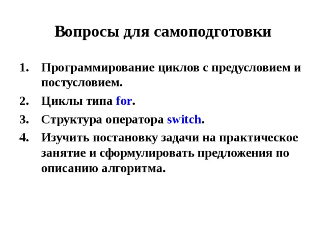 Вопросы для самоподготовки Программирование циклов с предусловием и постусловием. Циклы типа for . Структура оператора switch . Изучить постановку задачи на практическое занятие и сформулировать предложения по описанию алгоритма. 
