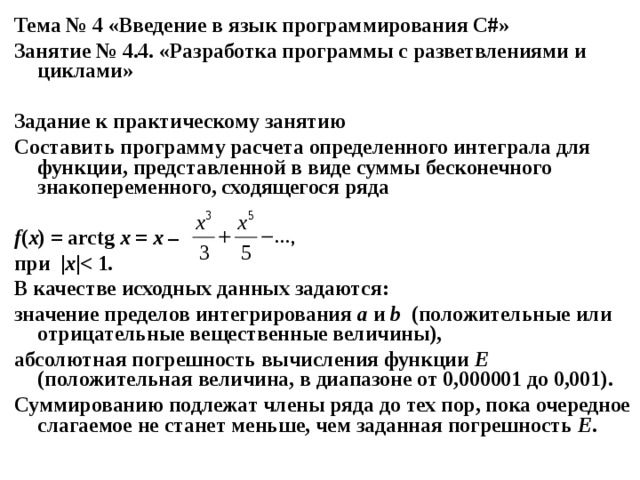 Тема № 4 «Введение в язык программирования С#» Занятие № 4.4. «Разработка программы с разветвлениями и циклами»  Задание к практическому занятию Составить программу расчета определенного интеграла для функции, представленной в виде суммы бесконечного знакопеременного, сходящегося ряда  f ( x ) = arctg x = x – при | x |  В качестве исходных данных задаются: значение пределов интегрирования а и b (положительные или отрицательные вещественные величины), абсолютная погрешность вычисления функции E (положительная величина, в диапазоне от 0,000001 до 0,001). Суммированию подлежат члены ряда до тех пор, пока очередное слагаемое не станет меньше, чем заданная погрешность Е . 