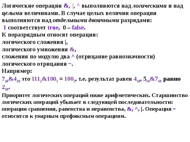 Логические операции & ,  | , ^ выполняются над логическими и над целыми величинами. В случае целых величин операции выполняются над отдельными двоичными разрядами:    1 соответствует true ,  0 – false .  К поразрядным относят операции :  логического сложения | ,  логического умножения & ,  сложения по модулю два ^ (отрицание равнозначности)  логического отрицания ~ .  Например:  7 10 &4 10  это 111 2 &100 2  =  100 2 , т.е. результат равен 4 10 , 5 10 &7 10  равно  2 10 .  Приоритет логических операций ниже арифметических. Старшинство логических операций убывает в следующей последовательности: операции сравнения, равенства и неравенства, & , ^ , |. Операция ~ относится к унарным префиксным операциям.   