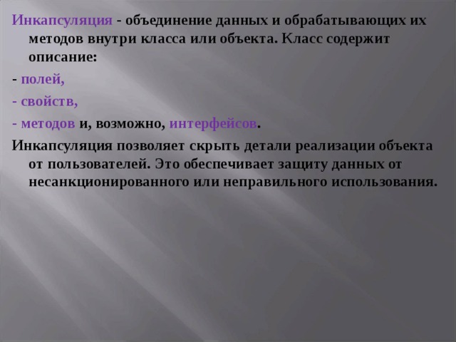 Инкапсуляция - объединение данных и обрабатывающих их методов внутри класса или объекта. Класс содержит описание: - полей , - свойств, - методов и, возможно, интерфейсов . Инкапсуляция позволяет скрыть детали реализации объекта от пользователей. Это обеспечивает защиту данных от несанкционированного или неправильного использования.  