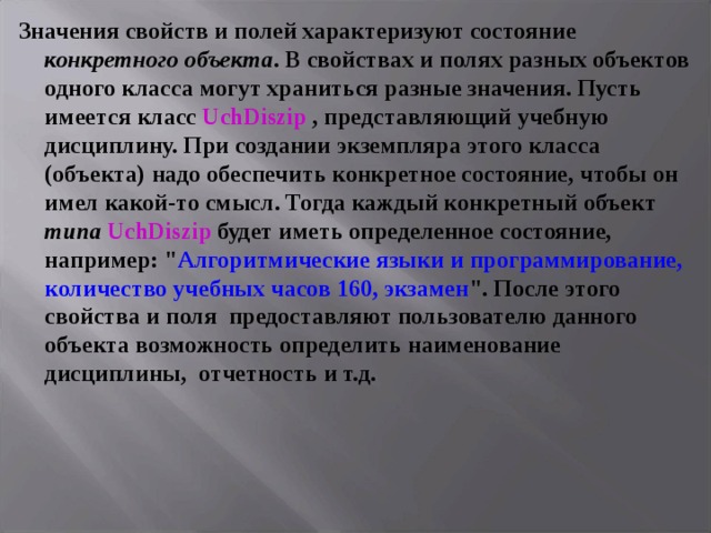 Значения свойств и полей характеризуют состояние конкретного  объекта . В свойствах и полях разных объектов одного класса могут храниться разные значения. Пусть имеется класс UchDiszip , представляющий учебную дисциплину. При создании экземпляра этого класса (объекта) надо обеспечить конкретное состояние, чтобы он имел какой-то смысл. Тогда каждый конкретный объект типа  UchDiszip будет иметь определенное состояние, например: 