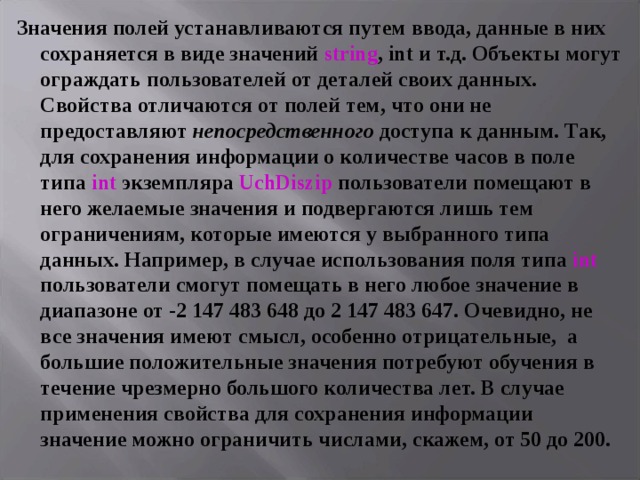 Значения полей устанавливаются путем ввода, данные в них сохраняется в виде значений string , int и т.д. Объекты могут ограждать пользователей от деталей своих данных. Свойства отличаются от полей тем, что они не предоставляют непосредственного доступа к данным. Так, для сохранения информации о количестве часов в поле типа  int экземпляра UchDiszip  пользователи помещают в него желаемые значения и подвергаются лишь тем ограничениям, которые имеются у выбранного типа данных. Например, в случае использования поля типа int пользователи смогут помещать в него любое значение в диапазоне от -2 147 483 648 до 2 147 483 647. Очевидно, не все значения имеют смысл, особенно отрицательные, а большие положительные значения потребуют обучения в течение чрезмерно большого количества лет. В случае применения свойства для сохранения информации значение можно ограничить числами, скажем, от 50 до 200.  