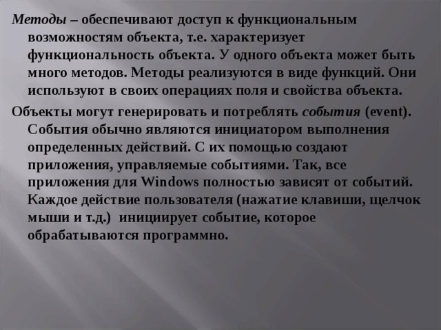 Методы – обеспечивают доступ к функциональным возможностям объекта, т.е. характеризует функциональность объекта. У одного объекта может быть много методов. Методы реализуются в виде функций. Они используют в своих операциях поля и свойства объекта. Объекты могут генерировать и потреблять события ( event ). События обычно являются инициатором выполнения определенных действий. С их помощью создают приложения, управляемые событиями. Так, все приложения для Windows полностью зависят от событий. Каждое действие пользователя (нажатие клавиши, щелчок мыши и т.д.) инициирует событие, которое обрабатываются программно.  