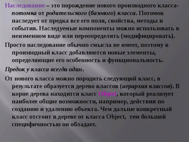 Наследование  – это порождение нового производного класса- потомка от родительского ( базового ) класса . Потомок наследует от предка все его поля, свойства, методы и события. Наследуемые компоненты можно использовать в неизменном виде или переопределять (модифицировать). Просто наследование обычно смысла не имеет, поэтому в производный класс добавляются новые элементы, определяющие его особенность и функциональность. Предок у класса всегда один . От нового класса можно породить следующий класс, в результате образуется дерево классов ( иерархия классов ). В корне дерева находится класс Object , который реализует наиболее общие возможности, например, действия по созданию и удалению объекта. Чем дальше конкретный класс отстоит в дереве от класса Object , тем большей специфичностью он обладает.  