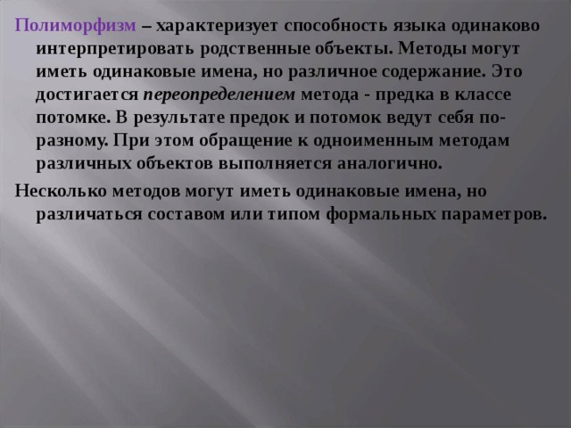 Полиморфизм – характеризует способность языка одинаково интерпретировать родственные объекты. Методы могут иметь одинаковые имена, но различное содержание. Это достигается переопределением метода - предка в классе потомке. В результате предок и потомок ведут себя по-разному. При этом обращение к одноименным методам различных объектов выполняется аналогично. Несколько методов могут иметь одинаковые имена, но различаться составом или типом формальных параметров.  