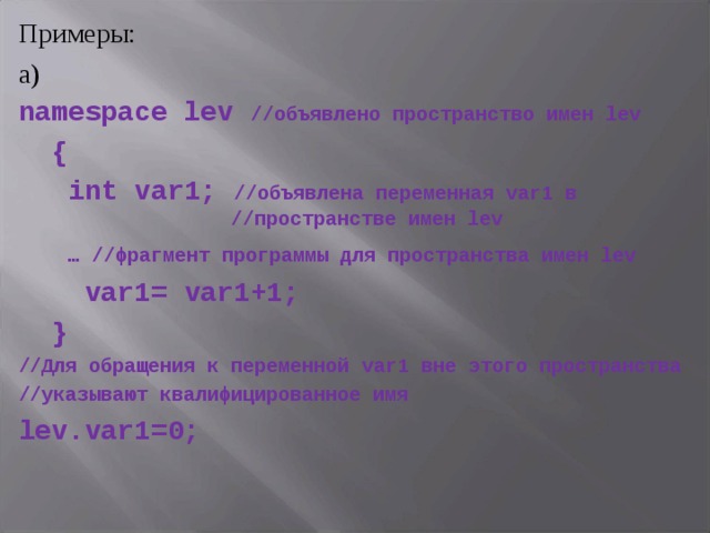 Примеры: а) namespace lev  //объявлено пространство имен lev  {  int var 1; //объявлена переменная var 1 в     //пространстве имен lev  … //фрагмент программы для пространства имен lev  var 1= var 1+1;  } //Для обращения к переменной var 1 вне этого пространства //указывают квалифицированное имя lev . var 1=0;  