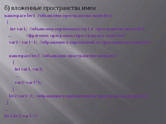 б) вложенные пространства имен namespace lev 1 //объявлено пространство имен lev 1  {  int var 1; //объявлена переменная var 1 в пространстве имен lev 1 … //фрагмент программы пространства имен lev 1  var 1= var 1+1; //обращение к переменной из пространства имен lev 1    namespace lev 2 //объявлено пространство имен lev 2  {  int var1, var2; …  var2=var1*3;  }  lev2.var1=1; //обращение к переменной из пространства имен lev2  } … lev1.lev2.var1=7; 