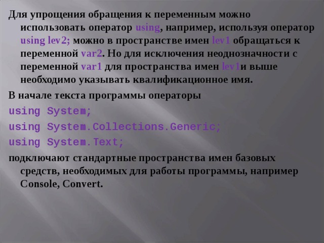Для упрощения обращения к переменным можно использовать оператор using , например, используя оператор using lev 2; можно в пространстве имен lev 1 обращаться к переменной var 2 . Но для исключения неоднозначности с переменной var 1 для пространства имен lev 1 и выше необходимо указывать квалификационное имя. В начале текста программы операторы using System; using System.Collections.Generic; using System.Text; подключают стандартные пространства имен базовых средств, необходимых для работы программы, например Console, Convert .  