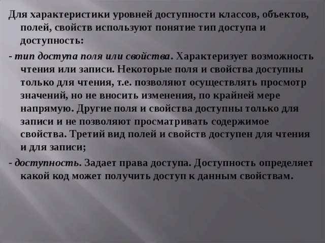 Для характеристики уровней доступности классов, объектов, полей, свойств используют понятие тип доступа и доступность: - тип доступа поля или свойства . Характеризует возможность чтения или записи. Некоторые поля и свойства доступны только для чтения, т.е. позволяют осуществлять просмотр значений, но не вносить изменения, по крайней мере напрямую. Другие поля и свойства доступны только для записи и не позволяют просматривать содержимое свойства. Третий вид полей и свойств доступен для чтения и для записи; - доступность . Задает права доступа. Доступность определяет какой код может получить доступ к данным свойствам. 