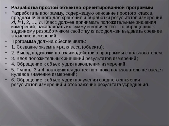 Разработ ка простой объектно-ориентированной программы Разработать программу, содержащую описание простого класса, предназначенного для хранения и обработки результатов измерений хi , i =1, 2, …, n . Класс должен принимать положительные значения измерений, накапливать их сумму и количество. По обращению к заданному разработчиком свойству класс должен выдавать среднее значение измерений. Программа должна обеспечивать: 1. Создание экземпляра класса (объекта); 2. Вывод подсказки по взаимодействию программы с пользователем. 3. Ввод положительных значений результатов измерений; 4. Обращение к объекту для накопления измерений; 5. Пункты 3 и 4 повторяются до тех пор, пока пользователь не введет нулевое значение измерений; 6. Обращение к объекту для получения среднего значения результатов измерений и отображение результата усреднения. 